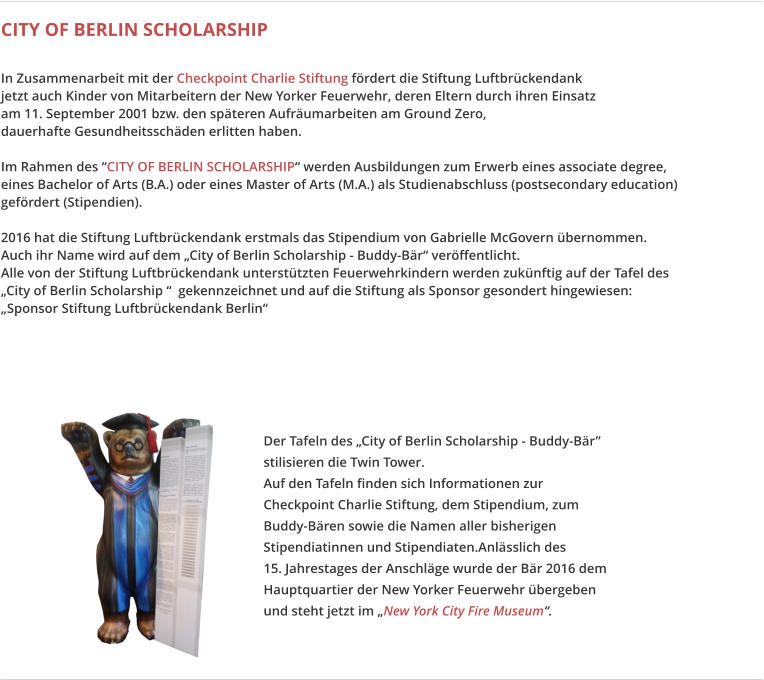 Der Tafeln des „City of Berlin Scholarship - Buddy-Bär” stilisieren die Twin Tower. Auf den Tafeln finden sich Informationen zur Checkpoint Charlie Stiftung, dem Stipendium, zum Buddy-Bären sowie die Namen aller bisherigen Stipendiatinnen und Stipendiaten.Anlässlich des  15. Jahrestages der Anschläge wurde der Bär 2016 dem Hauptquartier der New Yorker Feuerwehr übergeben und steht jetzt im „New York City Fire Museum“.  CITY OF BERLIN SCHOLARSHIP  In Zusammenarbeit mit der Checkpoint Charlie Stiftung fördert die Stiftung Luftbrückendank jetzt auch Kinder von Mitarbeitern der New Yorker Feuerwehr, deren Eltern durch ihren Einsatz am 11. September 2001 bzw. den späteren Aufräumarbeiten am Ground Zero, dauerhafte Gesundheitsschäden erlitten haben.   Im Rahmen des “CITY OF BERLIN SCHOLARSHIP“ werden Ausbildungen zum Erwerb eines associate degree, eines Bachelor of Arts (B.A.) oder eines Master of Arts (M.A.) als Studienabschluss (postsecondary education) gefördert (Stipendien).   2016 hat die Stiftung Luftbrückendank erstmals das Stipendium von Gabrielle McGovern übernommen. Auch ihr Name wird auf dem „City of Berlin Scholarship - Buddy-Bär“ veröffentlicht. Alle von der Stiftung Luftbrückendank unterstützten Feuerwehrkindern werden zukünftig auf der Tafel des „City of Berlin Scholarship “  gekennzeichnet und auf die Stiftung als Sponsor gesondert hingewiesen: „Sponsor Stiftung Luftbrückendank Berlin“